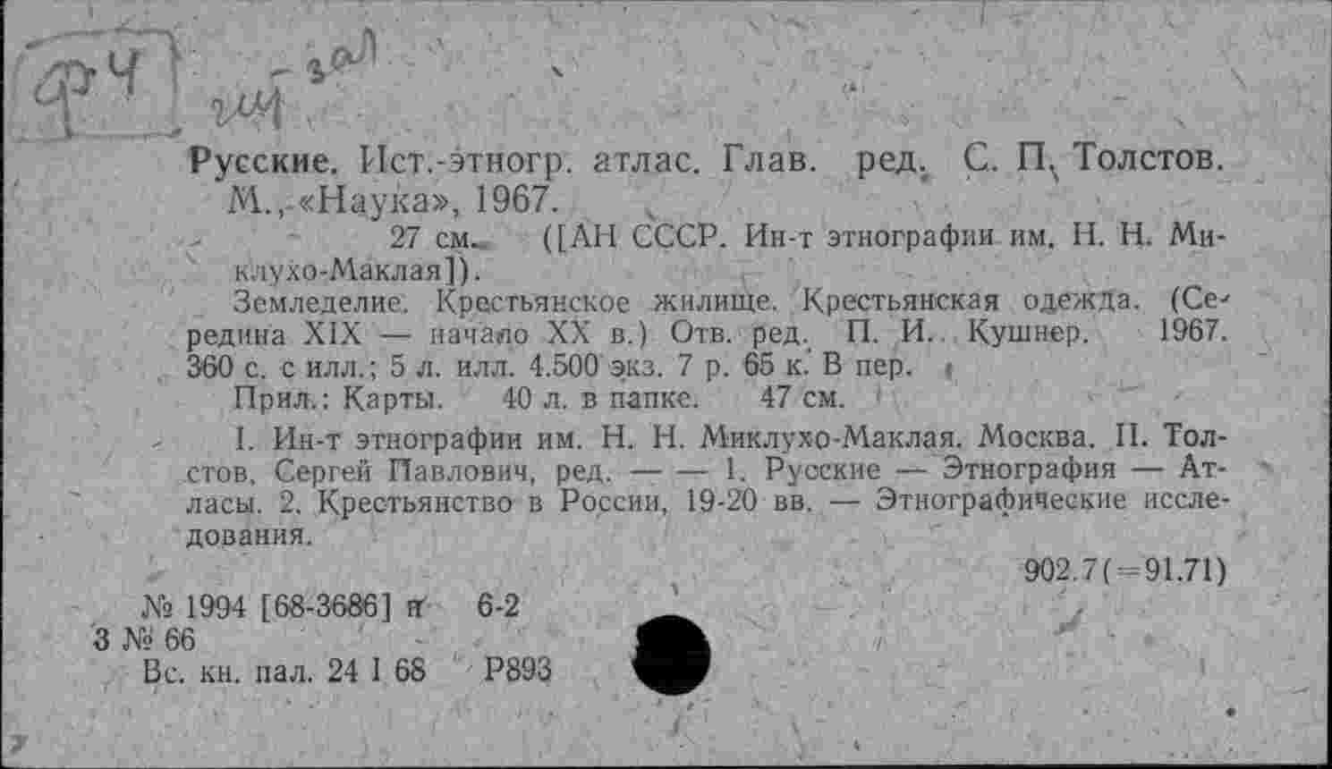 ﻿Русские. Ист.-этногр. атлас. Глав. ред. Ç. ГЦ Толстов.
М.,-«Наука», 1967.
27 см.. ([АН СССР. Ин-т этнографии им. H. Н. Миклухо-Маклая]).
Земледелие. Крестьянское жилище. Крестьянская одежда. (Се-редина XIX — начало XX в.) Отв. ред. П. И. Кушнер. 1967. 360 с. с илл.; 5 л. илл. 4.500 экз. 7 р. 65 к. В пер.
Прил.: Карты. 40 л. в папке. 47 см.
I. Ин-т этнографии им. H.. Н. Миклухо-Маклая. Москва. II. Толстов, Сергей Павлович, ред. — — 1. Русские — Этнография — Атласы. 2. Крестьянство в России, 19-20 вв. — Этнографические исследования.
902.7( 91.71) Ns 1994 [ 68-3686] иґ 6-2
3 Ns 66
Вс. кн. пал. 24 1 68	Р893